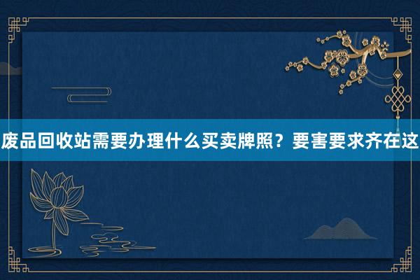废品回收站需要办理什么买卖牌照？要害要求齐在这